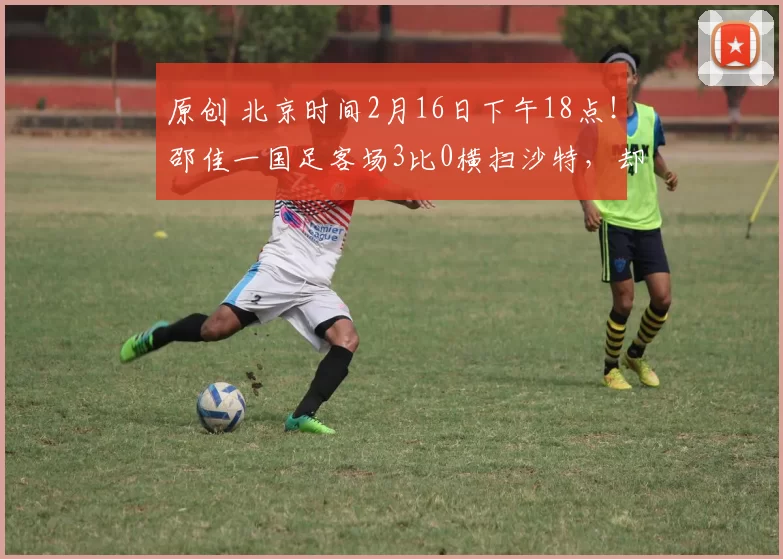 原创 北京时间2月16日下午18点！邵佳一国足客场3比0横扫沙特，却被辟谣