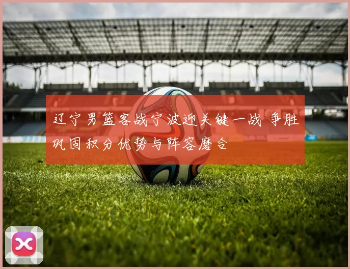 辽宁男篮客战宁波迎关键一战 争胜巩固积分优势与阵容磨合