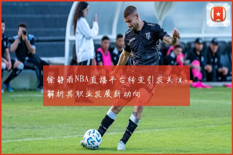 徐静雨NBA直播平台转变引发关注,解析其职业发展新动向
