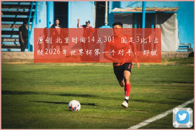 原创 北京时间14点30!国足3比1击败2026年世界杯第一个对手,却被辟谣不存在
