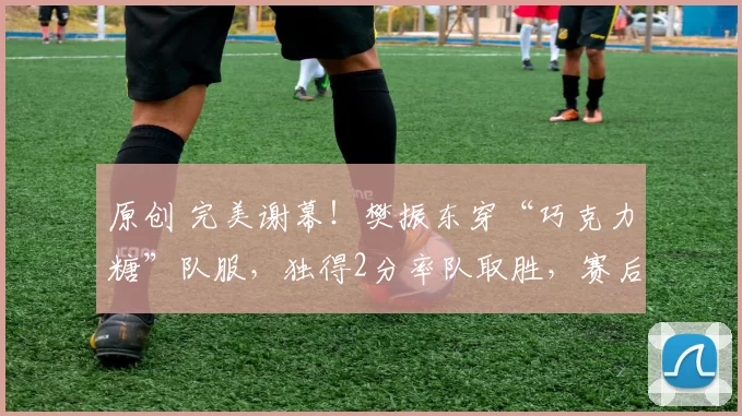 原创 完美谢幕！樊振东穿“巧克力糖”队服，独得2分率队取胜，赛后深情告别，经理哽咽