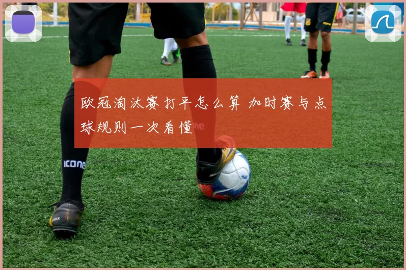 欧冠淘汰赛打平怎么算 加时赛与点球规则一次看懂