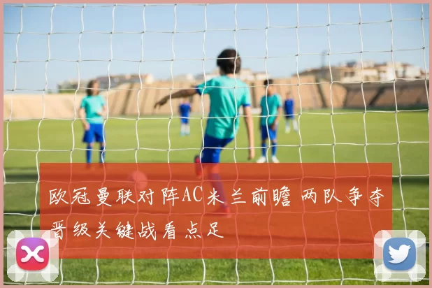 欧冠曼联对阵AC米兰前瞻 两队争夺晋级关键战看点足