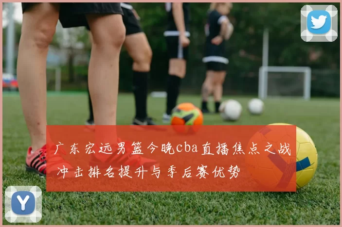 广东宏远男篮今晚cba直播焦点之战 冲击排名提升与季后赛优势