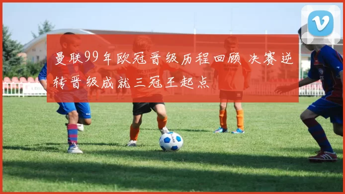 曼联99年欧冠晋级历程回顾 决赛逆转晋级成就三冠王起点