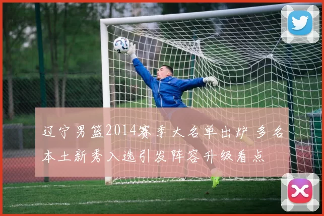 辽宁男篮2014赛季大名单出炉 多名本土新秀入选引发阵容升级看点