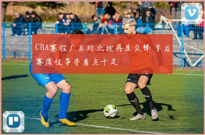 CBA赛程广东对北控再度交锋 季后赛席位争夺看点十足