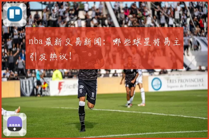 nba最新交易新闻：哪些球星将易主引发热议！