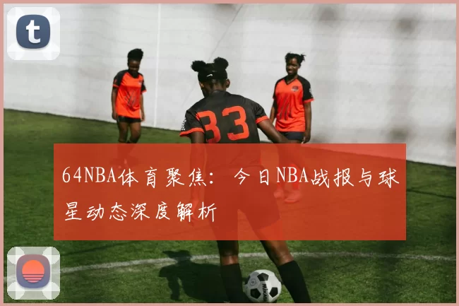 64NBA体育聚焦：今日NBA战报与球星动态深度解析