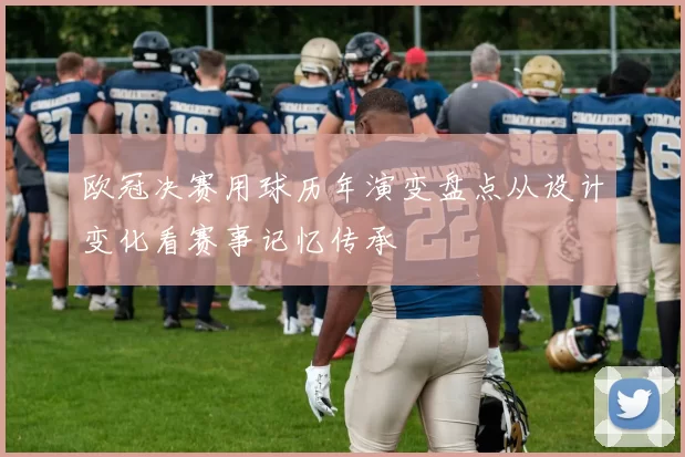 欧冠决赛用球历年演变盘点从设计变化看赛事记忆传承