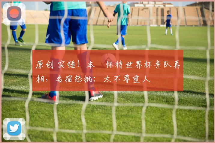 原创 实锤！本・怀特世界杯弃队真相，名宿怒批：太不尊重人