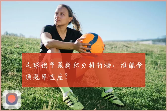 足球德甲最新积分排行榜，谁能登顶冠军宝座？