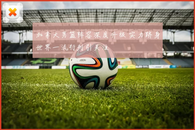 加拿大男篮阵容深度升级 实力跻身世界一流行列引关注