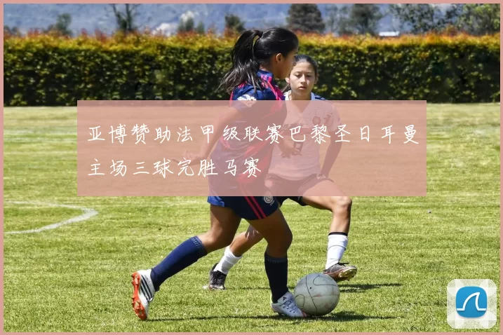 亚博赞助法甲级联赛巴黎圣日耳曼主场三球完胜马赛