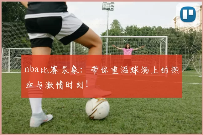 nba比赛录象：带你重温球场上的热血与激情时刻！